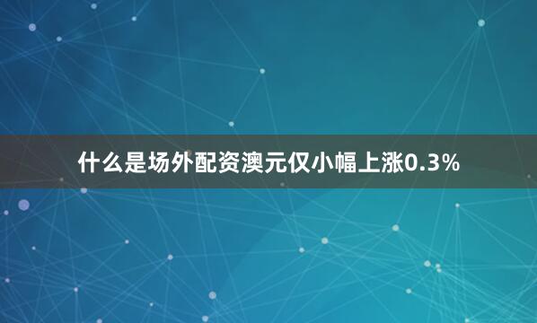 什么是场外配资澳元仅小幅上涨0.3%