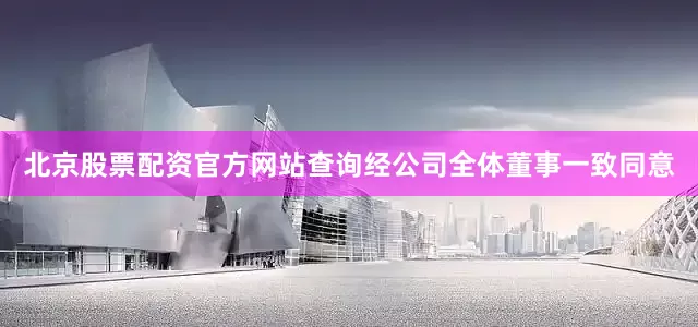 北京股票配资官方网站查询经公司全体董事一致同意