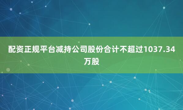 配资正规平台减持公司股份合计不超过1037.34万股