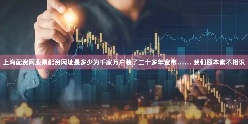 上海配资网股票配资网址是多少为千家万户装了二十多年宽带…… 我们原本素不相识