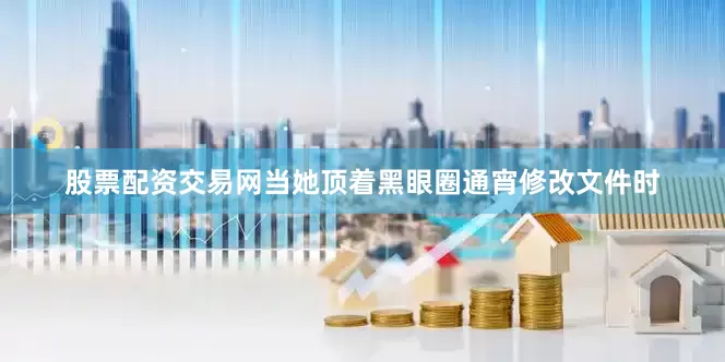 股票配资交易网当她顶着黑眼圈通宵修改文件时